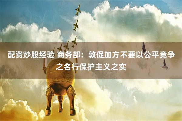配资炒股经验 商务部:敦促加方不要以公平竞争之名行保护主义之实
