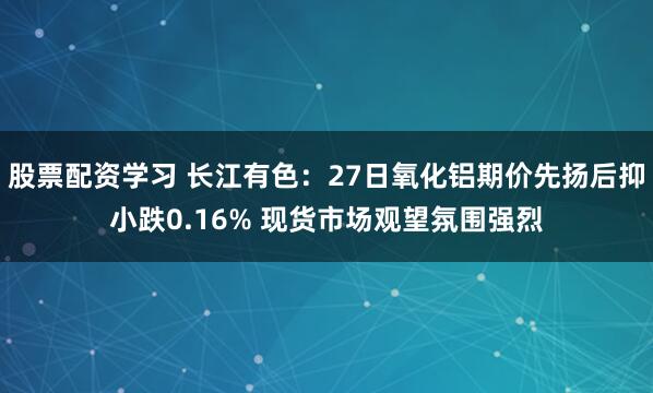 股票配资学习 长江有色：27日氧化铝期价先扬后抑小跌0.16% 现货市场观望氛围强烈