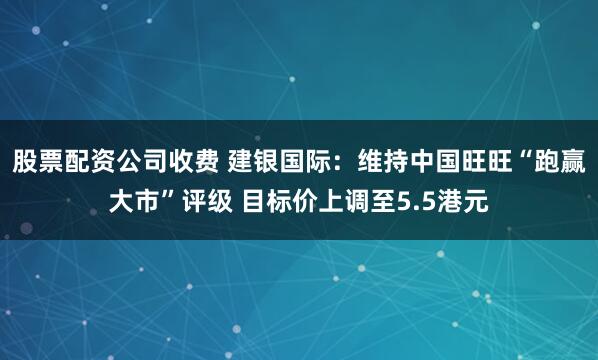 股票配资公司收费 建银国际：维持中国旺旺“跑赢大市”评级 目标价上调至5.5港元