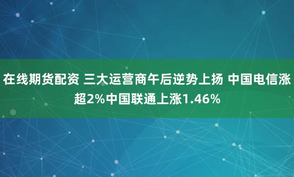 在线期货配资 三大运营商午后逆势上扬 中国电信涨超2%中国联通上涨1.46%