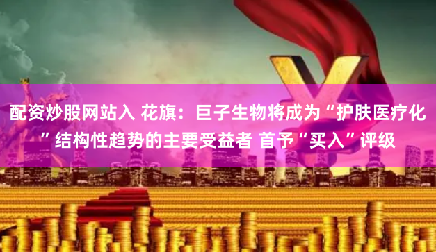 配资炒股网站入 花旗：巨子生物将成为“护肤医疗化”结构性趋势的主要受益者 首予“买入”评级