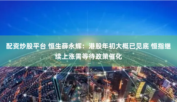 配资炒股平台 恒生薛永辉：港股年初大概已见底 恒指继续上涨需等待政策催化