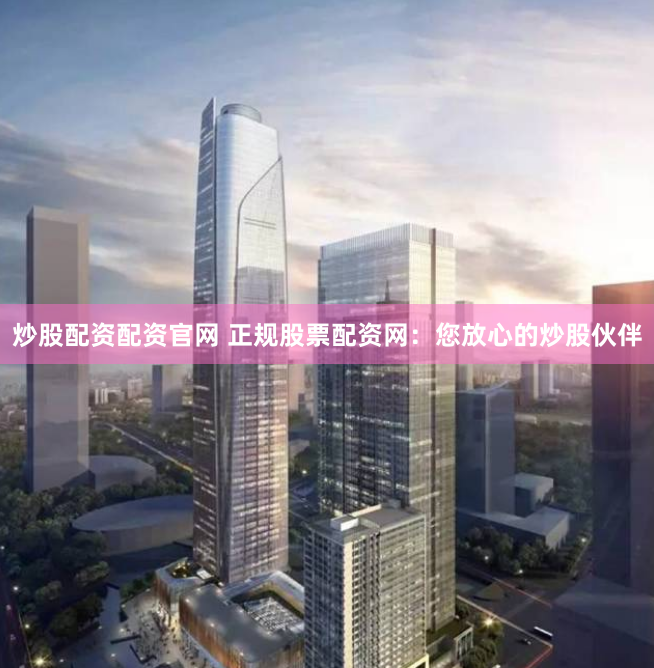 炒股配资配资官网 正规股票配资网：您放心的炒股伙伴