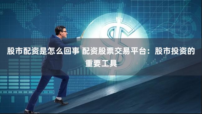 股市配资是怎么回事 配资股票交易平台：股市投资的重要工具