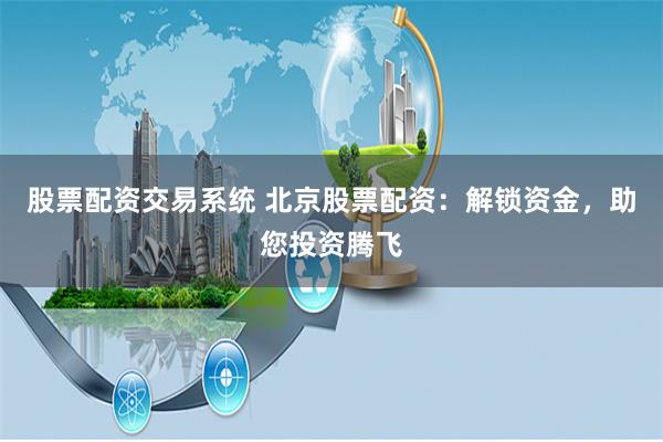 股票配资交易系统 北京股票配资：解锁资金，助您投资腾飞